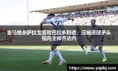 皇马绝杀萨拉戈落败巴拉多利德，压哨进球矛头指向主帅齐达内